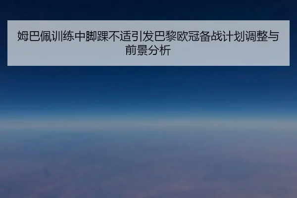 姆巴佩训练中脚踝不适引发巴黎欧冠备战计划调整与前景分析